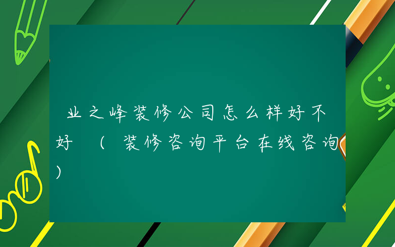 业之峰装修公司怎么样好不好 (装修咨询平台在线咨询)